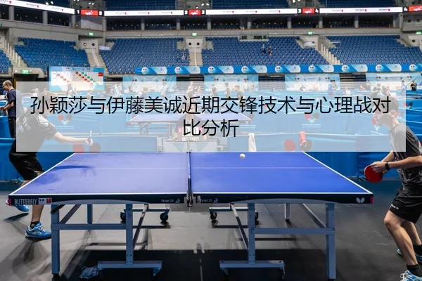 孙颖莎与伊藤美诚近期交锋技术与心理战对比分析